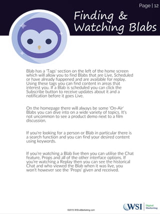 Finding &
Watching Blabs
Blab has a 'Tags' section on the left of the home screen
which will allow you to find Blabs that are Live, Scheduled
or have already happened and are available for replay.
Using these tags you can find content in areas that
interest you. If a Blab is scheduled you can click the
Subscribe button to receive updates about it and a
notification before it goes Live.
On the homepage there will always be some 'On-Air'
Blabs you can dive into on a wide variety of topics. It's
not uncommon to see a product demo next to a film
discussion.
If you're looking for a person or Blab in particular there is
a search function and you can find your desired content
using keywords.
If you're watching a Blab live then you can utilise the Chat
feature, Props and all of the other interface options. If
you're watching a Replay then you can see the historical
Chat and who viewed the Blab when it was live, you
won't however see the 'Props' given and received.
©2015 WSI-eMarketing.com
Page | 12
 