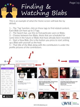 This is an example of what the Home screen will look like by
default.
1 – The 'Tag' function, click on these tags to find related content.
Each Blab can have up to 3 Tags
2 – The Search-bar, use this to find particular users or Blabs
3 – Choose between live Blabs, those that are scheduled for
some time in the future or Blabs that have already been recorded
4 – Start a New Blab, this is the button you press to start setting
up a Blab with yourself as the host
5 – That title of the Blab along with the contributors is under the
profile pictures of the contributors.
Finding &
Watching Blabs
©2015 WSI-eMarketing.com
Page | 13
 