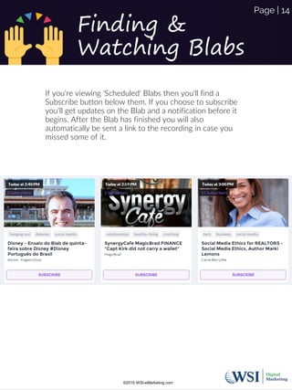 If you're viewing 'Scheduled' Blabs then you'll find a
Subscribe button below them. If you choose to subscribe
you'll get updates on the Blab and a notification before it
begins. After the Blab has finished you will also
automatically be sent a link to the recording in case you
missed some of it.
Finding &
Watching Blabs
©2015 WSI-eMarketing.com
Page | 14
 