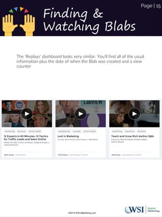 The 'Replays' dashboard looks very similar. You'll find all of the usual
information plus the date of when the Blab was created and a view
counter
Finding &
Watching Blabs
©2015 WSI-eMarketing.com
Page | 15
 