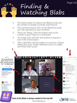 Finding &
Watching Blabs
1. The total number of viewers the Blab has had and
the number of people currently watching live
2. The comment stream, this can be filtered to easily
see only questions or your mentions
3. These are 'Props.' Click the button next to the
number to give Props to a contributor
4. An empty seat, click the Join button to request a
seat in the conversation
5. Tell a Little Bird. Hit this button to send out a Tweet
telling all of your Twitter followers you're in a Blab
and invite them to join
Host of the Blab is always seated at the top left
©2015 WSI-eMarketing.com
Page | 16
 