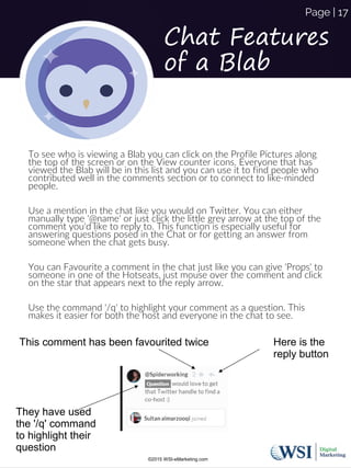 To see who is viewing a Blab you can click on the Profile Pictures along
the top of the screen or on the View counter icons. Everyone that has
viewed the Blab will be in this list and you can use it to find people who
contributed well in the comments section or to connect to like-minded
people.
Use a mention in the chat like you would on Twitter. You can either
manually type '@name' or just click the little grey arrow at the top of the
comment you'd like to reply to. This function is especially useful for
answering questions posed in the Chat or for getting an answer from
someone when the chat gets busy.
You can Favourite a comment in the chat just like you can give 'Props' to
someone in one of the Hotseats, just mouse over the comment and click
on the star that appears next to the reply arrow.
Use the command '/q' to highlight your comment as a question. This
makes it easier for both the host and everyone in the chat to see.
This comment has been favourited twice Here is the
reply button
They have used
the '/q' command
to highlight their
question
Chat Features
of a Blab
©2015 WSI-eMarketing.com
Page | 17
 