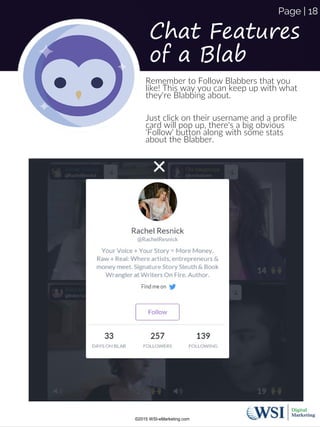 Chat Features
of a Blab
Remember to Follow Blabbers that you
like! This way you can keep up with what
they're Blabbing about.
Just click on their username and a profile
card will pop up, there's a big obvious
'Follow' button along with some stats
about the Blabber.
©2015 WSI-eMarketing.com
Page | 18
 