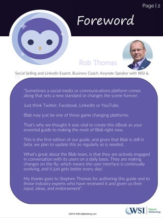 Rob Thomas
Social Selling and LinkedIn Expert, Business Coach, Keynote Speaker with WSI &
G5
Page | 2
Foreword
©2015 WSI-eMarketing.com
“Sometimes a social media or communications platform comes
along that sets a new standard or changes the scene forever.
Just think Twitter, Facebook, LinkedIn or YouTube.
Blab may just be one of those game changing platforms.
That's why we thought it was vital to create this eBook as your
essential guide to making the most of Blab right now.
This is the first edition of our guide, and given that Blab is still in
beta, we plan to update this as regularly as is needed.
What's great about the Blab team, is that they are actively engaged
in conversation with its users on a daily basis. They are making
changes on the fly, which means the user interface is continually
evolving, and it just gets better every day!
My thanks goes to Stephen Thomas for authoring this guide and to
those industry experts who have reviewed it and given us their
input, ideas, and endorsement”.
 