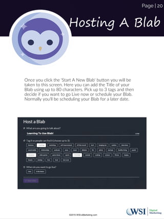 Once you click the 'Start A New Blab' button you will be
taken to this screen. Here you can add the Title of your
Blab using up to 80 characters. Pick up to 3 tags and then
decide if you want to go Live now or schedule your Blab.
Normally you'll be scheduling your Blab for a later date.
Hosting A Blab
©2015 WSI-eMarketing.com
Page | 20
 