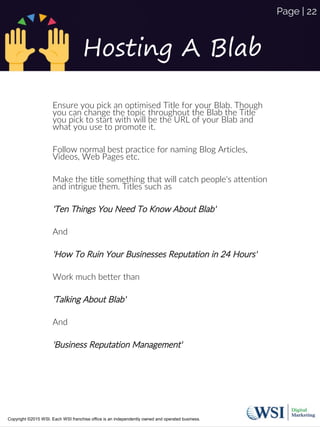 Hosting A Blab
Ensure you pick an optimised Title for your Blab. Though
you can change the topic throughout the Blab the Title
you pick to start with will be the URL of your Blab and
what you use to promote it.
Follow normal best practice for naming Blog Articles,
Videos, Web Pages etc.
Make the title something that will catch people's attention
and intrigue them. Titles such as
'Ten Things You Need To Know About Blab'
And
'How To Ruin Your Businesses Reputation in 24 Hours'
Work much better than
'Talking About Blab'
And
'Business Reputation Management'
Copyright ©2015 WSI. Each WSI franchise office is an independently owned and operated business.
Page | 22
 