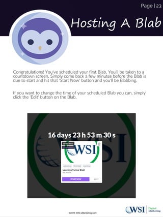Congratulations! You've scheduled your first Blab. You'll be taken to a
countdown screen. Simply come back a few minutes before the Blab is
due to start and hit that 'Start Now' button and you'll be Blabbing.
If you want to change the time of your scheduled Blab you can, simply
click the 'Edit' button on the Blab.
Hosting A Blab
©2015 WSI-eMarketing.com
Page | 23
 