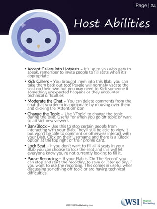 Host Abilities
• Accept Callers into Hotseats – It's up to you who gets to
speak, remember to invite people to fill seats when it's
appropriate
• Kick Callers – You brought them into this Blab, you can
take them back out too! People will normally vacate the
seat on their own but you may need to Kick someone if
something unexpected happens or they encounter
technical difficulties
• Moderate the Chat – You can delete comments from the
chat that you deem inappropriate by mousing over them
and clicking the 'Attention' icon
• Change the Topic – Use '/Topic' to change the topic
during the Blab. Useful for when you go off topic or want
to attract new viewers
• Ban/Block – Use this to stop certain people from
interacting with your Blab. They'll still be able to view it
but won't be able to comment or otherwise interact with
your Blab. Click on their Username and there is a 'Block'
option at the top right of their profile card.
• Lock Seat – If you don't want to fill all 4 seats in your
Blab you can choose to lock the seat and this will let
everyone know you're not currently looking to fill it.
• Pause Recording – If your Blab is 'On The Record' you
can stop and start the recording to save on later editing if
you want to use the recording. This comes in useful when
discussing something off topic or are having technical
difficulties.
©2015 WSI-eMarketing.com
Page | 24
 