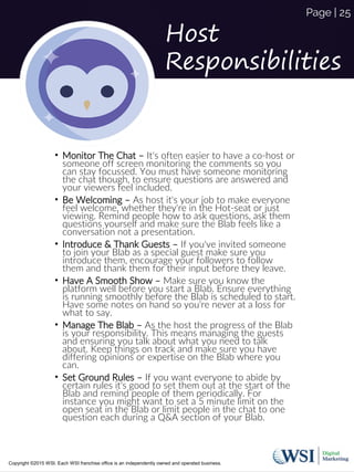 Host
Responsibilities
• Monitor The Chat – It's often easier to have a co-host or
someone off screen monitoring the comments so you
can stay focussed. You must have someone monitoring
the chat though, to ensure questions are answered and
your viewers feel included.
• Be Welcoming – As host it's your job to make everyone
feel welcome, whether they're in the Hot-seat or just
viewing. Remind people how to ask questions, ask them
questions yourself and make sure the Blab feels like a
conversation not a presentation.
• Introduce & Thank Guests – If you've invited someone
to join your Blab as a special guest make sure you
introduce them, encourage your followers to follow
them and thank them for their input before they leave.
• Have A Smooth Show – Make sure you know the
platform well before you start a Blab. Ensure everything
is running smoothly before the Blab is scheduled to start.
Have some notes on hand so you're never at a loss for
what to say.
• Manage The Blab – As the host the progress of the Blab
is your responsibility. This means managing the guests
and ensuring you talk about what you need to talk
about. Keep things on track and make sure you have
differing opinions or expertise on the Blab where you
can.
• Set Ground Rules – If you want everyone to abide by
certain rules it's good to set them out at the start of the
Blab and remind people of them periodically. For
instance you might want to set a 5 minute limit on the
open seat in the Blab or limit people in the chat to one
question each during a Q&A section of your Blab.
Copyright ©2015 WSI. Each WSI franchise office is an independently owned and operated business.
Page | 25
 