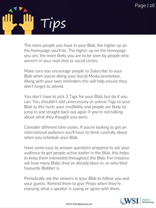 Tips
The more people you have in your Blab, the higher up on
the homepage you'll be. The higher up on the homepage
you are, the more likely you are to be seen by people who
weren't in your mail shot or social circles.
Make sure you encourage people to Subscribe to your
Blab when you're doing your Social Media promotion.
Along with your own reminders this will help ensure they
don't forget to attend.
You don't have to pick 3 Tags for your Blab, but do if you
can. You shouldn't add unnecessary or untrue Tags to your
Blab as this hurts your credibility and people are likely to
jump in and straight back out again if you're not talking
about what they thought you were.
Consider different time-zones. If you're looking to get an
international audience you'll have to think carefully about
when you schedule your Blab.
Have some easy to answer questions prepared to ask your
audience to get people active earlier in the Blab, this helps
to keep them interested throughout the Blab. For instance
ask how many Blabs they've already been in, or who their
favourite Blabber is.
Periodically ask the viewers in your Blab to follow you and
your guests. Remind them to give Props when they're
enjoying what a speaker is saying or agree with them.
©2015 WSI-eMarketing.com
Page | 26
 
