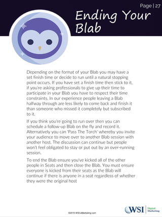 Ending Your
Blab
Depending on the format of your Blab you may have a
set finish time or decide to run until a natural stopping
point occurs. If you have set a finish time then stick to it,
if you're asking professionals to give up their time to
participate in your Blab you have to respect their time
constraints. In our experience people leaving a Blab
halfway through are less likely to come back and finish it
than someone who missed it completely but subscribed
to it.
If you think you're going to run over then you can
schedule a follow-up Blab on the fly and record it.
Alternatively you can 'Pass The Torch' whereby you invite
your audience to move over to another Blab session with
another host. The discussion can continue but people
won't feel obligated to stay or put out by an over-running
session.
To end the Blab ensure you've kicked all of the other
people in Seats and then close the Blab. You must ensure
everyone is kicked from their seats as the Blab will
continue if there is anyone in a seat regardless of whether
they were the original host
©2015 WSI-eMarketing.com
Page | 27
 