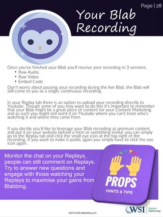 Your Blab
Recording
Once you've finished your Blab you'll receive your recording in 3 versions.
• Raw Audio
• Raw Video
• Embed Code
Don't worry about pausing your recording during the live Blab, the Blab will
still come to you as a single, continuous recording.
In your Replay tab there is an option to upload your recording directly to
Youtube. Though some of you may want to do this it's important to remember
that your Blab might be a great piece of content for your Content Marketing
and as such you might not want it on Youtube where you can't track who's
watching it and where they came from.
If you decide you'd like to leverage your Blab recording as premium content
and put it on your website behind a form or something similar you can simply
go to the Replay tab and click the small eye icon at the top right of the
recording. If you want to make it public again you simply have to click the eye
icon again.
Monitor the chat on your Replays,
people can still comment on Replays.
Try to answer new questions and
engage with those watching your
Replays to maximise your gains from
Blabbing.
©2015 WSI-eMarketing.com
Page | 28
 