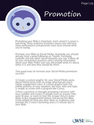 Promotion
Promoting your Blab is important, more viewers is never a
bad thing. More audience members means you will have
more participation and generate more buzz around what
you're saying.
Promote your Blab on Social Media. Hopefully you should
already have a good following on Twitter, Facebook,
LinkedIn and any other social networks you use. Follow all
of your normal best practices when sharing information
about your Blab. Make sure you tell people what it's about,
when it is and why they should be there.
Two good ways to increase your Social Media promotion
success!
1.Create a custom graphic for your Social Media posts.
Social Media posts with an image attached get much
higher engagement rates. A custom graphic with the
profile pictures of your speakers, the time, date and topic
is simple to create with a program like Canva.
2.Pose a question or thought provoking comment with
your updates and invites. If people have an answer they
want to give, or want to hear the answer they're more
likely to get engaged both before and during the Blab.
Invite people to send you their ideas or responses and
promise the 3 most interesting ones a 5 minute slot in
your Blab.
©2015 WSI-eMarketing.com
Page | 29
 