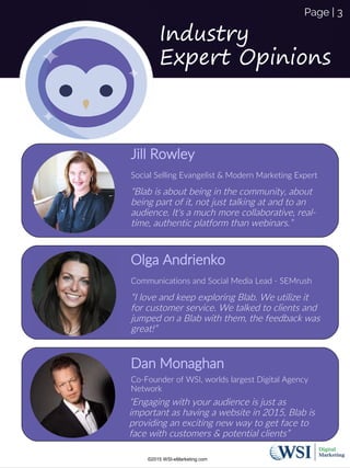 Jill Rowley
Social Selling Evangelist & Modern Marketing Expert
“Blab is about being in the community, about
being part of it, not just talking at and to an
audience. It's a much more collaborative, real-
time, authentic platform than webinars.”
Page | 3
Industry
Expert Opinions
Olga Andrienko
Communications and Social Media Lead - SEMrush
“I love and keep exploring Blab. We utilize it
for customer service. We talked to clients and
jumped on a Blab with them, the feedback was
great!”
©2015 WSI-eMarketing.com
Dan Monaghan
Co-Founder of WSI, worlds largest Digital Agency
Network
“Engaging with your audience is just as
important as having a website in 2015, Blab is
providing an exciting new way to get face to
face with customers & potential clients”
 
