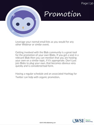 Promotion
Leverage your normal email lists as you would for any
other Webinar or similar event.
Getting involved with the Blab community is a great tool
for the promotion of your own Blabs. If you get a seat in a
relevant Blab then you can mention that you are hosting
your own on a similar topic, if it's appropriate. Don't just
join Blabs to plug your own, that becomes obvious very
quickly and is considered bad form.
Having a regular schedule and an associated Hashtag for
Twitter can help with organic promotion.
©2015 WSI-eMarketing.com
Page | 30
 