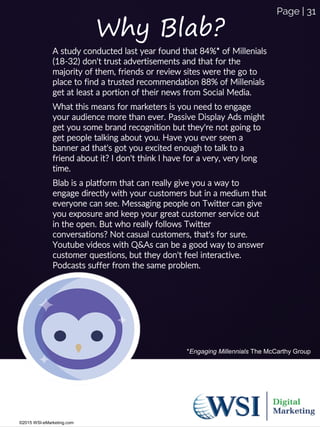 Why Blab?
A study conducted last year found that 84%* of Millenials
(18-32) don't trust advertisements and that for the
majority of them, friends or review sites were the go to
place to find a trusted recommendation 88% of Millenials
get at least a portion of their news from Social Media.
What this means for marketers is you need to engage
your audience more than ever. Passive Display Ads might
get you some brand recognition but they're not going to
get people talking about you. Have you ever seen a
banner ad that's got you excited enough to talk to a
friend about it? I don't think I have for a very, very long
time.
Blab is a platform that can really give you a way to
engage directly with your customers but in a medium that
everyone can see. Messaging people on Twitter can give
you exposure and keep your great customer service out
in the open. But who really follows Twitter
conversations? Not casual customers, that's for sure.
Youtube videos with Q&As can be a good way to answer
customer questions, but they don't feel interactive.
Podcasts suffer from the same problem.
*Engaging Millennials The McCarthy Group
©2015 WSI-eMarketing.com
Page | 31
 