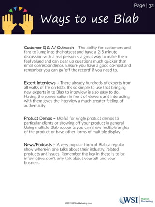 Ways to use Blab
Customer Q & A/ Outreach – The ability for customers and
fans to jump into the hotseat and have a 2-5 minute
discussion with a real person is a great way to make them
feel valued and can clear up questions much quicker than
email correspondence. Ensure you have a good co-host and
remember you can go 'off the record' if you need to.
Expert Interviews – There already hundreds of experts from
all walks of life on Blab. It's so simple to use that bringing
new experts in to Blab to interview is also easy to do.
Having the conversation in front of viewers and interacting
with them gives the interview a much greater feeling of
authenticity.
Product Demos – Useful for single product demos to
particular clients or showing off your product in general.
Using multiple Blab accounts you can show multiple angles
of the product or have other forms of multiple display.
News/Podcasts – A very popular form of Blab, a regular
show where-in one talks about their industry, related
products and issues. Remember the key in these is to be
informative, don't only talk about yourself and your
business.
©2015 WSI-eMarketing.com
Page | 32
 