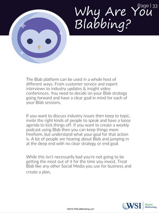 Why Are You
Blabbing?
The Blab platform can be used in a whole host of
different ways. From customer service and expert
interviews to industry updates & insight video
conferences. You need to decide on your Blab strategy
going forward and have a clear goal in mind for each of
your Blab sessions.
If you want to discuss industry issues then keep to topic,
invite the right kinds of people to speak and have a loose
agenda to kick things off. If you want to create a weekly
podcast using Blab then you can keep things more
freeform, but understand what your goal for that action
is. A lot of people are hearing about Blab and jumping in
at the deep end with no clear strategy or end goal.
While this isn't necessarily bad you're not going to be
getting the most out of it for the time you invest. Treat
Blab like any other Social Media you use for business and
create a plan.
©2015 WSI-eMarketing.com
Page | 33
 