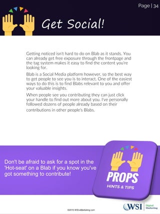 Get Social!
Getting noticed isn't hard to do on Blab as it stands. You
can already get free exposure through the frontpage and
the tag system makes it easy to find the content you're
looking for.
Blab is a Social Media platform however, so the best way
to get people to see you is to interact. One of the easiest
ways to do this is to find Blabs relevant to you and offer
your valuable insights.
When people see you contributing they can just click
your handle to find out more about you. I've personally
followed dozens of people already based on their
contributions in other people's Blabs.
Don't be afraid to ask for a spot in the
'Hot-seat' on a Blab if you know you've
got something to contribute!
©2015 WSI-eMarketing.com
Page | 34
 