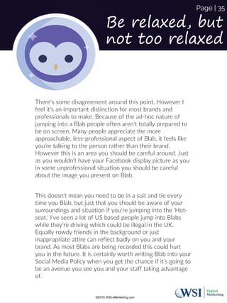 Be relaxed, but
not too relaxed
There's some disagreement around this point. However I
feel it's an important distinction for most brands and
professionals to make. Because of the ad-hoc nature of
jumping into a Blab people often aren't totally prepared to
be on screen. Many people appreciate the more
approachable, less-professional aspect of Blab, it feels like
you're talking to the person rather than their brand.
However this is an area you should be careful around. Just
as you wouldn't have your Facebook display picture as you
in some unprofessional situation you should be careful
about the image you present on Blab.
This doesn't mean you need to be in a suit and tie every
time you Blab, but just that you should be aware of your
surroundings and situation if you're jumping into the 'Hot-
seat.' I've seen a lot of US based people jump into Blabs
while they're driving which could be illegal in the UK.
Equally rowdy friends in the background or just
inappropriate attire can reflect badly on you and your
brand. As most Blabs are being recorded this could hurt
you in the future. It is certainly worth writing Blab into your
Social Media Policy when you get the chance if it's going to
be an avenue you see you and your staff taking advantage
of.
©2015 WSI-eMarketing.com
Page | 35
 