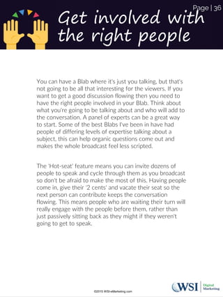 Get involved with
the right people
You can have a Blab where it's just you talking, but that's
not going to be all that interesting for the viewers. If you
want to get a good discussion flowing then you need to
have the right people involved in your Blab. Think about
what you're going to be talking about and who will add to
the conversation. A panel of experts can be a great way
to start. Some of the best Blabs I've been in have had
people of differing levels of expertise talking about a
subject, this can help organic questions come out and
makes the whole broadcast feel less scripted.
The 'Hot-seat' feature means you can invite dozens of
people to speak and cycle through them as you broadcast
so don't be afraid to make the most of this. Having people
come in, give their '2 cents' and vacate their seat so the
next person can contribute keeps the conversation
flowing. This means people who are waiting their turn will
really engage with the people before them, rather than
just passively sitting back as they might if they weren't
going to get to speak.
©2015 WSI-eMarketing.com
Page | 36
 