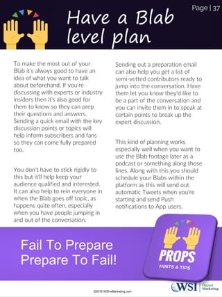 Have a Blab
level plan
To make the most out of your
Blab it's always good to have an
idea of what you want to talk
about beforehand. If you're
discussing with experts or industry
insiders then it's also good for
them to know so they can prep
their questions and answers.
Sending a quick email with the key
discussion points or topics will
help inform subscribers and fans
so they can come fully prepared
too.
You don't have to stick rigidly to
this but it'll help keep your
audience qualified and interested.
It can also help to rein everyone in
when the Blab goes off topic, as
happens quite often, especially
when you have people jumping in
and out of the conversation.
Sending out a preparation email
can also help you get a list of
semi-vetted contributors ready to
jump into the conversation. Have
them let you know they'd like to
be a part of the conversation and
you can invite them in to speak at
certain points to break up the
expert discussion.
This kind of planning works
especially well when you want to
use the Blab footage later as a
podcast or something along those
lines. Along with this you should
schedule your Blabs within the
platform as this will send out
automatic Tweets when you're
starting and send Push
notifications to App users.
Fail To Prepare
Prepare To Fail!
©2015 WSI-eMarketing.com
Page | 37
 