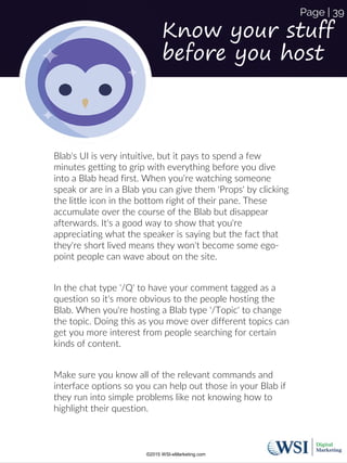 Know your stuff
before you host
Blab's UI is very intuitive, but it pays to spend a few
minutes getting to grip with everything before you dive
into a Blab head first. When you're watching someone
speak or are in a Blab you can give them 'Props' by clicking
the little icon in the bottom right of their pane. These
accumulate over the course of the Blab but disappear
afterwards. It's a good way to show that you're
appreciating what the speaker is saying but the fact that
they're short lived means they won't become some ego-
point people can wave about on the site.
In the chat type '/Q' to have your comment tagged as a
question so it's more obvious to the people hosting the
Blab. When you're hosting a Blab type '/Topic' to change
the topic. Doing this as you move over different topics can
get you more interest from people searching for certain
kinds of content.
Make sure you know all of the relevant commands and
interface options so you can help out those in your Blab if
they run into simple problems like not knowing how to
highlight their question.
©2015 WSI-eMarketing.com
Page | 39
 