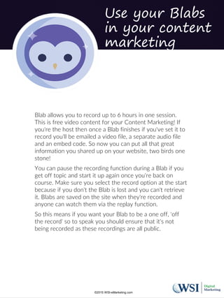 Use your Blabs
in your content
marketing
Blab allows you to record up to 6 hours in one session.
This is free video content for your Content Marketing! If
you're the host then once a Blab finishes if you've set it to
record you'll be emailed a video file, a separate audio file
and an embed code. So now you can put all that great
information you shared up on your website, two birds one
stone!
You can pause the recording function during a Blab if you
get off topic and start it up again once you're back on
course. Make sure you select the record option at the start
because if you don't the Blab is lost and you can't retrieve
it. Blabs are saved on the site when they're recorded and
anyone can watch them via the replay function.
So this means if you want your Blab to be a one off, 'off
the record' so to speak you should ensure that it's not
being recorded as these recordings are all public.
©2015 WSI-eMarketing.com
 