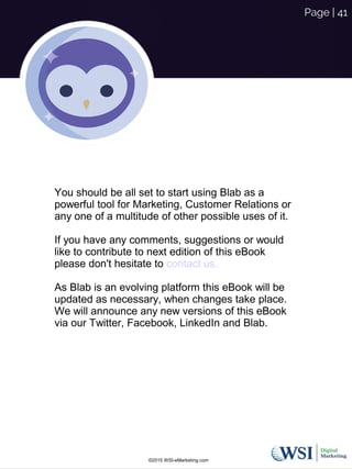 ©2015 WSI-eMarketing.com
Page | 41
You should be all set to start using Blab as a
powerful tool for Marketing, Customer Relations or
any one of a multitude of other possible uses of it.
If you have any comments, suggestions or would
like to contribute to next edition of this eBook
please don't hesitate to contact us.
As Blab is an evolving platform this eBook will be
updated as necessary, when changes take place.
We will announce any new versions of this eBook
via our Twitter, Facebook, LinkedIn and Blab.
 