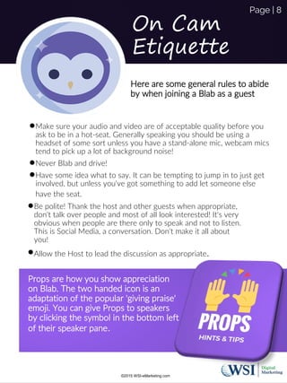 On Cam
Etiquette
Make sure your audio and video are of acceptable quality before you
ask to be in a hot-seat. Generally speaking you should be using a
headset of some sort unless you have a stand-alone mic, webcam mics
tend to pick up a lot of background noise!
Never Blab and drive!
Have some idea what to say. It can be tempting to jump in to just get
involved, but unless you've got something to add let someone else
have the seat.
Here are some general rules to abide
by when joining a Blab as a guest
Be polite! Thank the host and other guests when appropriate,
don't talk over people and most of all look interested! It's very
obvious when people are there only to speak and not to listen.
This is Social Media, a conversation. Don't make it all about
you!
Allow the Host to lead the discussion as appropriate.
Props are how you show appreciation
on Blab. The two handed icon is an
adaptation of the popular 'giving praise'
emoji. You can give Props to speakers
by clicking the symbol in the bottom left
of their speaker pane.
©2015 WSI-eMarketing.com
Page | 8
 