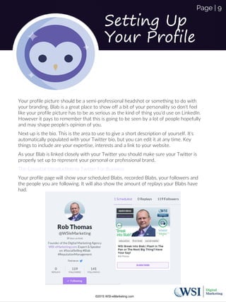 Setting Up
Your Profile
Your profile picture should be a semi-professional headshot or something to do with
your branding. Blab is a great place to show off a bit of your personality so don't feel
like your profile picture has to be as serious as the kind of thing you'd use on LinkedIn.
However it pays to remember that this is going to be seen by a lot of people hopefully
and may shape people's opinion of you.
Next up is the bio. This is the area to use to give a short description of yourself. It's
automatically populated with your Twitter bio, but you can edit it at any time. Key
things to include are your expertise, interests and a link to your website.
As your Blab is linked closely with your Twitter you should make sure your Twitter is
properly set up to represent your personal or professional brand.
The Essential Introduction to Twitter For Business
Your profile page will show your scheduled Blabs, recorded Blabs, your followers and
the people you are following. It will also show the amount of replays your Blabs have
had.
©2015 WSI-eMarketing.com
Page | 9
 