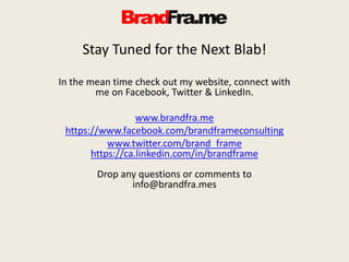 Stay Tuned for the Next Blab!
In the mean time check out my website, connect with
me on Facebook, Twitter & LinkedIn.
www.brandfra.me
https://www.facebook.com/brandframeconsulting
www.twitter.com/brand_frame
https://ca.linkedin.com/in/brandframe
Drop any questions or comments to
info@brandfra.mes