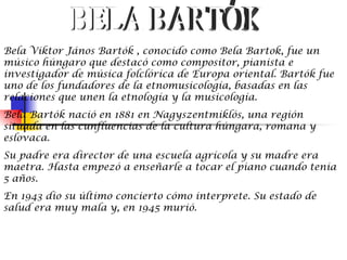 Bela Viktor János Bartók , conocido como Bela Bartok, fue un
músico húngaro que destacó como compositor, pianista e
investigador de música folclórica de Europa oriental. Bartók fue
uno de los fundadores de la etnomusicología, basadas en las
relaciones que unen la etnología y la musicología.
Bela Bartók nació en 1881 en Nagyszentmiklós, una región
situada en las cunfluencias de la cultura húngara, romana y
eslovaca.
Su padre era director de una escuela agrícola y su madre era
maetra. Hasta empezó a enseñarle a tocar el piano cuando tenia
5 años.
En 1943 dio su último concierto cómo interprete. Su estado de
salud era muy mala y, en 1945 murió.
 