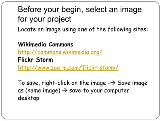Before your begin, select an image
for your project
Locate an image using one of the following sites:
Wikimedia Commons
http://commons.wikimedia.org/
Flickr Storm
http://www.zoo-m.com/flickr-storm/
To save, right-click on the image - Save image
as (name image)  save to your computer
desktop
 
