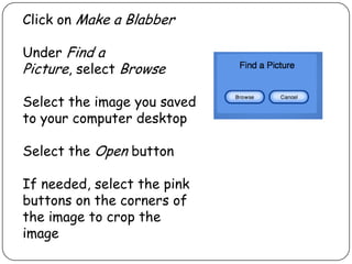 Click on Make a Blabber
Under Find a
Picture, select Browse
Select the image you saved
to your computer desktop
Select the Open button
If needed, select the pink
buttons on the corners of
the image to crop the
image
 
