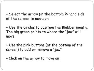 + Select the arrow (in the bottom R-hand side
of the screen to move on
+ Use the circles to position the Blabber mouth.
The big green points to where the “jaw” will
move
+ Use the pink buttons (at the bottom of the
screen) to add or remove a “jaw”
+ Click on the arrow to move on
 