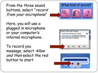 From the three sound
buttons, select “record
from your microphone”
Here, you will use a
plugged in microphone
or your computer’s
internal microphone.
To record you
message, select Allow
and then select the red
button to start
 