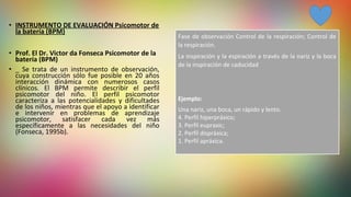 • INSTRUMENTO DE EVALUACIÓN Psicomotor de
la batería (BPM)
• Prof. El Dr. Victor da Fonseca Psicomotor de la
batería (BPM)
• _  Se  trata  de  un  instrumento  de  observación, 
cuya  construcción  sólo  fue  posible  en  20  años 
interacción  dinámica  con  numerosos  casos 
clínicos.  El  BPM  permite  describir  el  perfil 
psicomotor  del  niño.  El  perfil  psicomotor 
caracteriza  a  las  potencialidades  y  dificultades 
de los niños, mientras que el apoyo a identificar 
e  intervenir  en  problemas  de  aprendizaje 
psicomotor,  satisfacer  cada  vez  más 
específicamente  a  las  necesidades  del  niño 
(Fonseca, 1995b).
Fase de observación Control de la respiración; Control de 
la respiración.
La inspiración y la espiración a través de la nariz y la boca 
de la inspiración de caducidad 
Ejemplo:
Una nariz, una boca, un rápido y lento.
4. Perfil hiperpráxico;
3. Perfil eupraxic;
2. Perfil dispráxica;
1. Perfil apráxica.
 