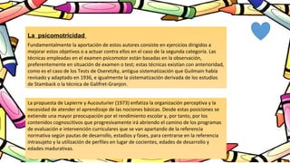 La psicomotricidad
Fundamentalmente la aportación de estos autores consiste en ejercicios dirigidos a
mejorar estos objetivos o a actuar contra ellos en el caso de la segunda categoría. Las
técnicas empleadas en el examen psicomotor están basadas en la observación,
preferentemente en situación de examen o test; estas técnicas existían con anterioridad,
como es el caso de los Tests de Oseretzky, antigua sistematización que Guilmain había
revisado y adaptado en 1936, e igualmente la sistematización derivada de los estudios
de Stamback o la técnica de Galifret-Granjon.
La propuesta de Lapierre y Aucouturier (1973) enfatiza la organización perceptiva y la
necesidad de atender el aprendizaje de las nociones básicas. Desde estas posiciones se
extiende una mayor preocupación por el rendimiento escolar y, por tanto, por los
contenidos cognoscitivos que progresivamente irá abriendo el camino de los programas
de evaluación e intervención curriculares que se van apartando de la referencia
normativa según pautas de desarrollo, estadios y fases, para centrarse en la referencia
intrasujeto y la utilización de perfiles en lugar de cocientes, edades de desarrollo y
edades madurativas.
 