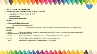 • TEST DE EVALUACIÓN PSICOMOTORA
• Tomado: Test de Desarrollo Psicomotor de Litwin y Fernández
• Adaptado por: Humberto Castillo Q. Et all
• EDAD: 4 y 5 Años
• Asignatura: Psicomotricidad
• PRUEBAS:
• 1.- Coordinación Dinámica General:
• Trotar Permaneciendo en el lugar.
• Descripción : El examinador le pedirá al niño que trote, sin desplazarse manteniendo un ritmo estable.
• Puntaje:
• 4 puntos: Realiza la prueba con soltura, no requiere demostración, la ejecuta con regularidad, participación de los
miembros superiores en forma alternada.
• 3 puntos: Realiza la prueba con cierta tensión, leve participación de los miembros superiores.
• 2 puntos: Ritmo irregular, no hay participación de los miembros superiores.
• 1 punto : Movimientos desordenados con gesticulación y sin cinesias.
 