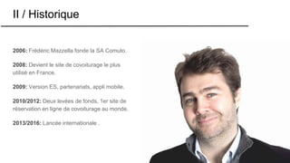 II / Historique
2006: Frédéric Mazzella fonde la SA Comuto.
2008: Devient le site de covoiturage le plus
utilisé en France.
2009: Version ES, partenariats, appli mobile.
2010/2012: Deux levées de fonds, 1er site de
réservation en ligne de covoiturage au monde.
2013/2016: Lancée internationale .
 