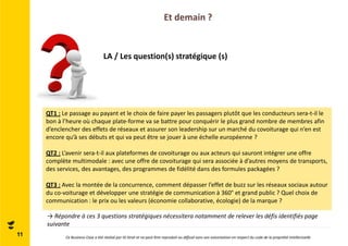 Et demain ? 
LA / Les question(s) stratégique (s) 
QT1 : Le passage au payant et le choix de faire payer les passagers plutôt que les conducteurs sera-t-il le 
bon à l’heure où chaque plate-forme va se battre pour conquérir le plus grand nombre de membres afin 
d’enclencher des effets de réseaux et assurer son leadership sur un marché du covoiturage qui n’en est 
encore qu’à ses débuts et qui va peut être se jouer à une échelle européenne ? 
QT2 : L’avenir sera-t-il aux plateformes de covoiturage ou aux acteurs qui sauront intégrer une offre 
complète multimodale : avec une offre de covoiturage qui sera associée à d’autres moyens de transports, 
des services, des avantages, des programmes de fidélité dans des formules packagées ? 
QT3 : Avec la montée de la concurrence, comment dépasser l’effet de buzz sur les réseaux sociaux autour 
du co-voiturage et développer une stratégie de communication à 360° et grand public ? Quel choix de 
communication : le prix ou les valeurs (économie collaborative, écologie) de la marque ? 
→ Répondre à ces 3 questions stratégiques nécessitera notamment de relever les défis identifiés page 
suivante 
11 Ce Business Case a été réalisé par ID Strat et ne peut être reproduit ou diffusé sans son autorisation en respect du code de la propriété intellectuelle 
 