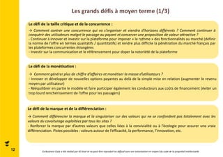 Les grands défis à moyen terme (1/3) 
Le défi de la taille critique et de la concurrence : 
→ Comment contrer une concurrence qui va s’organiser et viendra d’horizons différents ? Comment continuer à 
conquérir des utilisateurs malgré le passage au payant et conserver une proposition de valeur attractive ? 
- Continuer à innover et investir sur la plateforme pour imposer « le rythme » des fonctionnalités au marché (définir 
la norme de l’offre en termes qualitatifs / quantitatifs) et rendre plus difficile la pénétration du marché français par 
les plateformes concurrentes étrangères 
- Investir sur la communication et le référencement pour doper la notoriété de la plateforme 
Le défi de la monétisation : 
→ Comment générer plus de chiffre d’affaires et monétiser la masse d’utilisateurs ? 
- Innover et développer de nouvelles options payantes au delà de la simple mise en relation (augmenter le revenu 
moyen par utilisateur) 
- Rééquilibrer en partie le modèle et faire participer également les conducteurs aux coûts de financement (éviter un 
trop lourd renchérissement de l’offre pour les passagers) 
Le défi de la marque et de la différenciation : 
→ Comment différencier la marque et la singulariser sur des valeurs qui ne se confondent pas totalement avec les 
valeurs du covoiturage exploitées par tous les sites ? 
- Renforcer la marque par d’autres valeurs que celles liées à la convivialité ou à l’écologie pour assurer une vraie 
différenciation. Pistes possibles : valeurs autour de l’efficacité, la performance, l’innovation, etc. 
12 Ce Business Case a été réalisé par ID Strat et ne peut être reproduit ou diffusé sans son autorisation en respect du code de la propriété intellectuelle 
 
