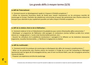 Les grands défis à moyen terme (2/3) 
Le défi de l’international : 
→ Comment assurer un développement rapide et s’imposer à l’échelle européenne ? 
- Utiliser les ressources financières (levée de fonds) pour investir massivement sur les principaux marchés de 
covoiturage en Europe / Racheter des plateformes concurrentes et passer des partenariats avec d’autres acteurs du 
transport pour atteindre le plus rapidement possible une taille critique à l’échelle européenne 
Le défi de la relation client et de la fidélisation : 
→ Comment renforcer le lien et l’attachement à la plateforme pour contrer d’éventuelles offres concurrentes ? 
- Développer un programme de fidélisation côté passagers et conducteurs (remise tarifaire au-delà d’un certain 
volume ou « voyage gratuit » / accès à des fonctionnalités premium, etc.) 
- Associer les utilisateurs de la plateforme (conducteurs / passagers) à la réflexion sur les évolutions nécessaires 
(ergonomie, nouvelles fonctionnalités…) / Renforcer la logique de co-création 
Le défi du multimodal : 
→ Comment enrichir les pratiques de covoiturage en développant des offres de transport complémentaires ? 
- Miser sur les partenariats avec d’autres acteurs du transport à l’image de ce que fait Carpooling en Allemagne 
(partenariat avec les lignes de 10 compagnies de bus, avec le train via Deutsch Bahn, avec des compagnies aériennes 
comme Air Berlin) 
- Proposer une expérience enrichie de covoiturage 
13 Ce Business Case a été réalisé par ID Strat et ne peut être reproduit ou diffusé sans son autorisation en respect du code de la propriété intellectuelle 
 