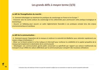 Les grands défis à moyen terme (3/3) 
Le défi de l’évangélisation du marché : 
→ Comment développer au maximum les pratiques du covoiturage en France et en Europe ? 
- S’associer avec les autres acteurs du covoiturage et les collectivités pour promouvoir cette pratique écologique et 
économique 
- Assurer un lobbying pour assurer un cadre réglementaire favorable à ces pratiques compte tenu des enjeux 
environnementaux et sociétaux 
Le défi de la communication : 
→ Comment assurer l’exposition de la marque et renforcer la notoriété de BlaBlaCar pour atteindre rapidement une 
masse critique d’utilisateurs ? 
- Miser sur le Brand content à la fois ludique et informatif pour renforcer la crédibilité et le capital sympathie de la 
marque (principalement à destination de la communauté) 
- Développer une communication grand public conservant sa spécificité par rapport aux acteurs traditionnels du 
transport et qui reflète les valeurs défendues par la communauté pour conquérir des nouveaux utilisateurs 
14 Ce Business Case a été réalisé par ID Strat et ne peut être reproduit ou diffusé sans son autorisation en respect du code de la propriété intellectuelle 
 