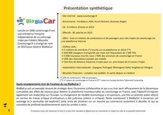 Présentation synthétique 
Lancée en 2006 covoiturage.fr est 
une entreprise française 
indépendante de co-voiturage 
créée par Frédéric Mazzella. 
Covoiturage.fr a changé de nom 
en 2013 pour devenir BlaBlaCar. 
- Site Internet : www.covoiturage.fr 
- Actionnariat : Fondateur, ASAI, Accel Partners, Business Angels 
- CA : 8 millions d’euros en 2013 
- Effectifs : 85 salariés en 2013 
- Offre : mise en relation de conducteurs et de passagers pour des trajets de covoiturage via 
une plateforme Internet 
- Chiffres clefs : 
→ 5 millions de membres (*) inscrits sur sa plateforme en 2013 (**) 
→ 600 000 voyageurs transportés par mois soit l’équivalent de 1 500 TGV 
→ 4 000 nouveaux inscrits / jour / 90% des annonces de covoiturage en France 
→ 20% des réservations passées par mobile 
→ 342 Kms de distance moyenne / trajet pour un prix moyen de 21 euros / trajet 
- Implantation internationale : Espagne/ Portugal/ Allemagne/ Italie/ Angleterre/ Pologne 
- Résultats financiers : comptes non publiés. En perte depuis sa création 
(*) 30% de conducteurs / 70% de passagers 
(**) 1er acteur du covoiturage en France et 2ème acteur en Europe derrière l’allemand Carpooling 
Quels enseignements tirer de l’analyse du cas BlaBlaCar ? 
BlaBlaCar est un exemple réussie de stratégie dans l’économie collaborative et qui a su tirer parti efficacement de la dynamique 
cumulative des effets de réseaux pour devenir la plateforme incontournable du covoiturage en France, avec l’objectif d’imposer 
également son leadership sur l’Europe. Le changement de modèle économique a mi-parcours, une fois un premier palier atteint 
en termes de masse critique d’utilisateurs a été judicieux (même si critiqué). Reste maintenant à BlaBlaCar à conserver cet 
avantage et à verrouiller (et exploiter) cette rente de situation sur un marché qui commence seulement à décoller et qui va 
connaitre de profonds bouleversements dans les années à venir. 
2 Ce Business Case a été réalisé par ID Strat et ne peut être reproduit ou diffusé sans son autorisation en respect du code de la propriété intellectuelle 
 