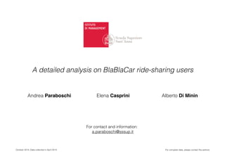 October 2014. Data collected in April 2014
A detailed analysis on BlaBlaCar ride-sharing users
Andrea Paraboschi Elena Casprini Alberto Di Minin
For complete data, please contact the authors
For contact and information:
a.paraboschi@sssup.it
 