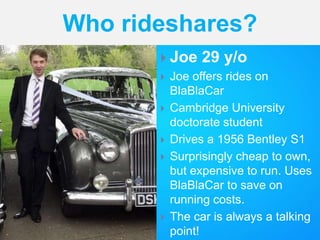  Joe 29 y/o
 Joe offers rides on
BlaBlaCar
 Cambridge University
doctorate student
 Drives a 1956 Bentley S1
 Surprisingly cheap to own,
but expensive to run. Uses
BlaBlaCar to save on
running costs.
 The car is always a talking
point!
Who rideshares?
 