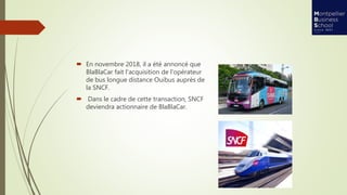  En novembre 2018, il a été annoncé que
BlaBlaCar fait l'acquisition de l'opérateur
de bus longue distance Ouibus auprès de
la SNCF.
 Dans le cadre de cette transaction, SNCF
deviendra actionnaire de BlaBlaCar.
 