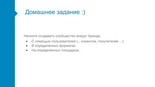 Домашнее задание :)
Начните создавать сообщество вокруг бренда:
● С помощью пользователей (... клиентов, покупателей …)
● В определенных форматах
● На определенных площадках
 